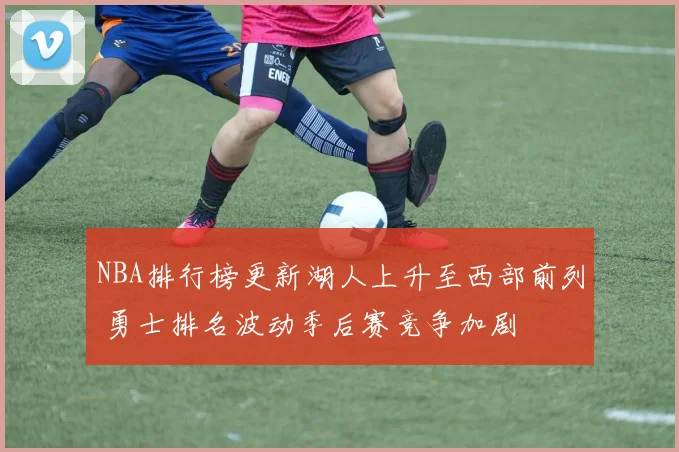 NBA排行榜更新湖人上升至西部前列 勇士排名波动季后赛竞争加剧