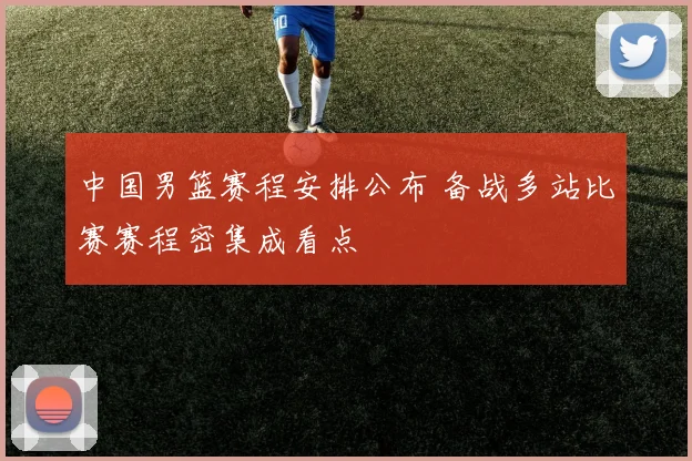 中国男篮赛程安排公布 备战多站比赛赛程密集成看点