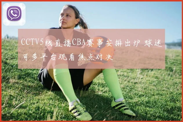 CCTV5线直播CBA赛事安排出炉 球迷可多平台观看焦点对决