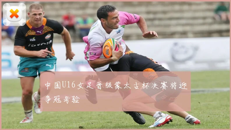 中国U16女足晋级蒙太古杯决赛将迎争冠考验