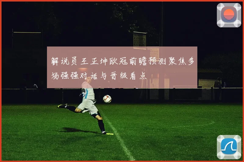 解说员王正坤欧冠前瞻预测聚焦多场强强对话与晋级看点