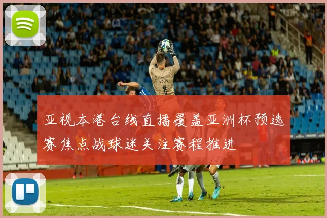 亚视本港台线直播覆盖亚洲杯预选赛焦点战球迷关注赛程推进