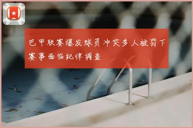 巴甲联赛爆发球员冲突多人被罚下赛事面临纪律调查