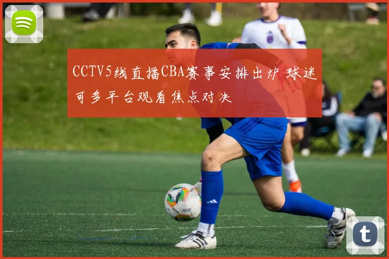 CCTV5线直播CBA赛事安排出炉 球迷可多平台观看焦点对决
