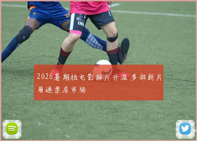 2026暑期档电影排片升温 多部新片角逐票房市场