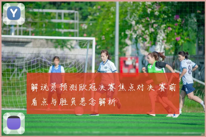 解说员预测欧冠决赛焦点对决 赛前看点与胜负悬念解析