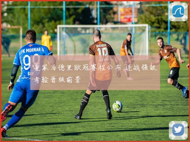 皇家马德里欧冠赛程公布 连战强敌考验晋级前景