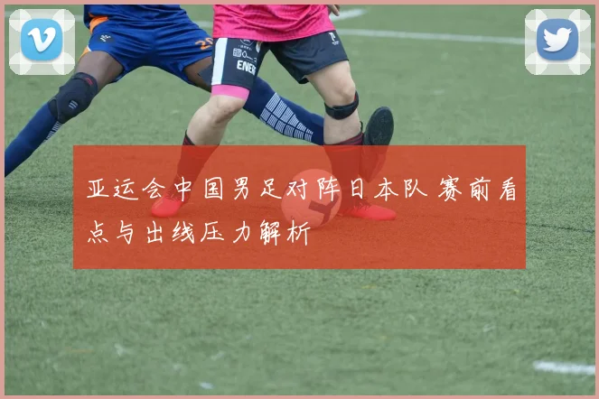 亚运会中国男足对阵日本队 赛前看点与出线压力解析