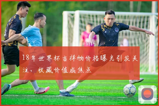 18年世界杯吉祥物价格曝光引发关注,收藏价值成焦点
