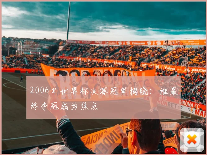 2006年世界杯决赛冠军揭晓：谁最终夺冠成为焦点